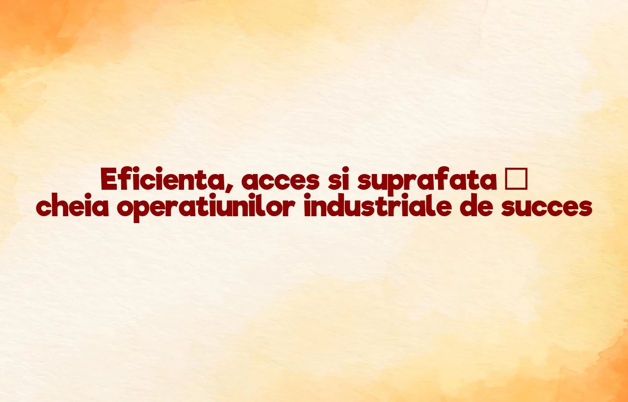Eficienta, acces si suprafata – cheia operatiunilor industriale de succes