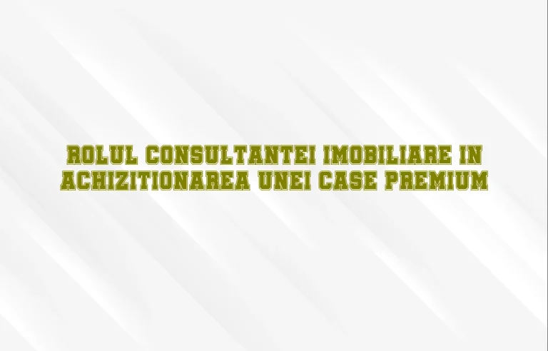 Rolul consultantei imobiliare in achizitionarea unei case premium