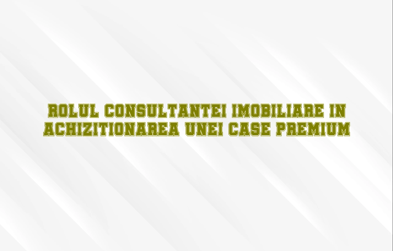 Rolul consultantei imobiliare in achizitionarea unei case premium
